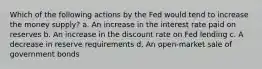 Which of the following actions by the Fed would tend to increase the money supply? a. An increase in the interest rate paid on reserves b. An increase in the discount rate on Fed lending c. A decrease in reserve requirements d. An open-market sale of government bonds