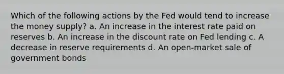 Which of the following actions by the Fed would tend to increase the money supply? a. An increase in the interest rate paid on reserves b. An increase in the discount rate on Fed lending c. A decrease in reserve requirements d. An open-market sale of government bonds