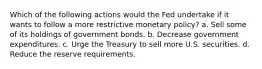 Which of the following actions would the Fed undertake if it wants to follow a more restrictive monetary policy? a. Sell some of its holdings of government bonds. b. Decrease government expenditures. c. Urge the Treasury to sell more U.S. securities. d. Reduce the reserve requirements.