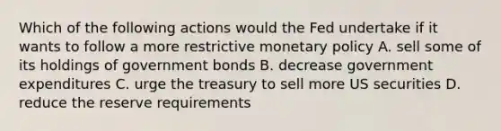 Which of the following actions would the Fed undertake if it wants to follow a more restrictive monetary policy A. sell some of its holdings of government bonds B. decrease government expenditures C. urge the treasury to sell more US securities D. reduce the reserve requirements