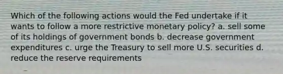 Which of the following actions would the Fed undertake if it wants to follow a more restrictive <a href='https://www.questionai.com/knowledge/kEE0G7Llsx-monetary-policy' class='anchor-knowledge'>monetary policy</a>? a. sell some of its holdings of government bonds b. decrease government expenditures c. urge the Treasury to sell more U.S. securities d. reduce the reserve requirements