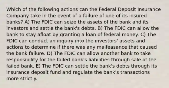 Which of the following actions can the Federal Deposit Insurance Company take in the event of a failure of one of its insured banks? A) The FDIC can seize the assets of the bank and its investors and settle the bank's debts. B) The FDIC can allow the bank to stay afloat by granting a loan of federal money. C) The FDIC can conduct an inquiry into the investors' assets and actions to determine if there was any malfeasance that caused the bank failure. D) The FDIC can allow another bank to take responsibility for the failed bank's liabilities through sale of the failed bank. E) The FDIC can settle the bank's debts through its insurance deposit fund and regulate the bank's transactions more strictly.