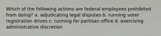 Which of the following actions are federal employees prohibited from doing? a. adjudicating legal disputes b. running voter registration drives c. running for partisan office d. exercising administrative discretion