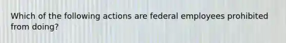 Which of the following actions are federal employees prohibited from doing?