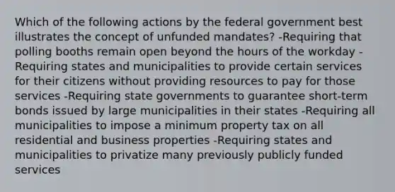 Which of the following actions by the federal government best illustrates the concept of unfunded mandates? -Requiring that polling booths remain open beyond the hours of the workday -Requiring states and municipalities to provide certain services for their citizens without providing resources to pay for those services -Requiring state governments to guarantee short-term bonds issued by large municipalities in their states -Requiring all municipalities to impose a minimum property tax on all residential and business properties -Requiring states and municipalities to privatize many previously publicly funded services