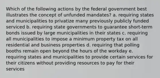 Which of the following actions by the federal government best illustrates the concept of unfunded mandates? a. requiring states and municipalities to privatize many previously publicly funded serviced b. requiring state governments to guarantee short-term bonds issued by large municipalities in their states c. requiring all municipalities to impose a minimum property tax on all residential and business properties d. requiring that polling booths remain open beyond the hours of the workday e. requiring states and municipalities to provide certain services for their citizens without providing resources to pay for their services