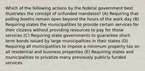 Which of the following actions by the federal government best illustrates the concept of unfunded mandates? (A) Requiring that polling booths remain open beyond the hours of the work day (B) Requiring states the municipalities to provide certain services for their citizens without providing resources to pay for those services (C) Requiring state governments to guarantee short-term bonds issued by large municipalities in their states (D) Requiring all municipalities to impose a minimum property tax on all residential and business properties (E) Requiring states and municipalities to privatize many previously publicly funded services