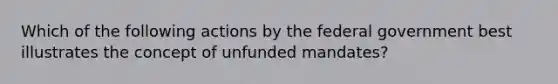 Which of the following actions by the federal government best illustrates the concept of unfunded mandates?