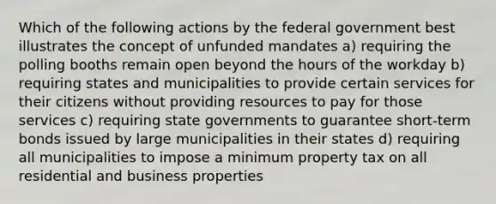 Which of the following actions by the federal government best illustrates the concept of unfunded mandates a) requiring the polling booths remain open beyond the hours of the workday b) requiring states and municipalities to provide certain services for their citizens without providing resources to pay for those services c) requiring state governments to guarantee short-term bonds issued by large municipalities in their states d) requiring all municipalities to impose a minimum property tax on all residential and business properties