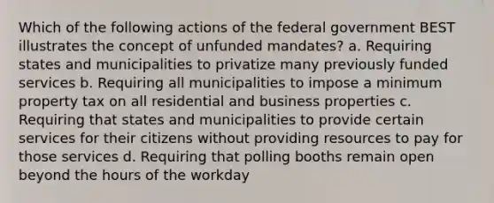 Which of the following actions of the federal government BEST illustrates the concept of unfunded mandates? a. Requiring states and municipalities to privatize many previously funded services b. Requiring all municipalities to impose a minimum property tax on all residential and business properties c. Requiring that states and municipalities to provide certain services for their citizens without providing resources to pay for those services d. Requiring that polling booths remain open beyond the hours of the workday