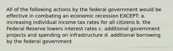 All of the following actions by the federal government would be effective in combating an economic recession EXCEPT: a. increasing individual income tax rates for all citizens b. the Federal Reserve lowers interest rates c. additional government projects and spending on infrastructure d. additional borrowing by the federal government