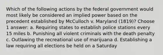 Which of the following actions by the federal government would most likely be considered an implied power based on the precedent established by McCulloch v. Maryland (1819)? Choose 1 answer: a. Requiring states to establish police stations every 15 miles b. Punishing all violent criminals with the death penalty c. Outlawing the recreational use of marijuana d. Establishing a law requiring all elections be held on a Saturday