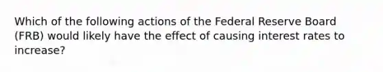 Which of the following actions of the Federal Reserve Board (FRB) would likely have the effect of causing interest rates to increase?