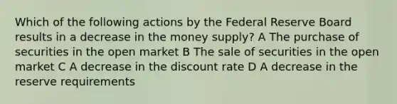 Which of the following actions by the Federal Reserve Board results in a decrease in the money supply? A The purchase of securities in the open market B The sale of securities in the open market C A decrease in the discount rate D A decrease in the reserve requirements