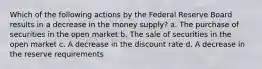 Which of the following actions by the Federal Reserve Board results in a decrease in the money supply? a. The purchase of securities in the open market b. The sale of securities in the open market c. A decrease in the discount rate d. A decrease in the reserve requirements