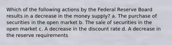 Which of the following actions by the Federal Reserve Board results in a decrease in the money supply? a. The purchase of securities in the open market b. The sale of securities in the open market c. A decrease in the discount rate d. A decrease in the reserve requirements