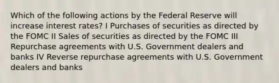 Which of the following actions by the Federal Reserve will increase interest rates? I Purchases of securities as directed by the FOMC II Sales of securities as directed by the FOMC III Repurchase agreements with U.S. Government dealers and banks IV Reverse repurchase agreements with U.S. Government dealers and banks