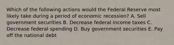 Which of the following actions would the Federal Reserve most likely take during a period of economic recession? A. Sell government securities B. Decrease federal income taxes C. Decrease federal spending D. Buy government securities E. Pay off the national debt