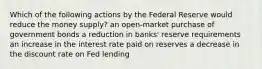 Which of the following actions by the Federal Reserve would reduce the money supply? an open-market purchase of government bonds a reduction in banks' reserve requirements an increase in the interest rate paid on reserves a decrease in the discount rate on Fed lending