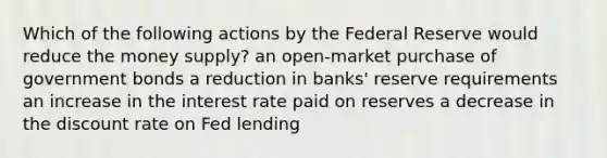 Which of the following actions by the Federal Reserve would reduce the money supply? an open-market purchase of government bonds a reduction in banks' reserve requirements an increase in the interest rate paid on reserves a decrease in the discount rate on Fed lending