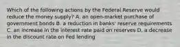 Which of the following actions by the Federal Reserve would reduce the money supply? A. an open-market purchase of government bonds B. a reduction in banks' reserve requirements C. an increase in the interest rate paid on reserves D. a decrease in the discount rate on Fed lending