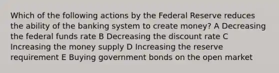 Which of the following actions by the Federal Reserve reduces the ability of the banking system to create money? A Decreasing the federal funds rate B Decreasing the discount rate C Increasing the money supply D Increasing the reserve requirement E Buying government bonds on the open market