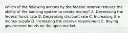 Which of the following actions by the federal reserve reduces the ability of the banking system to create money? A. Decreasing the federal funds rate B. Decreasing discount rate C. Increasing the money supply D. Increasing the reserve requirement E. Buying government bonds on the open market