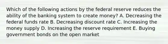 Which of the following actions by the federal reserve reduces the ability of the banking system to create money? A. Decreasing the federal funds rate B. Decreasing discount rate C. Increasing the money supply D. Increasing the reserve requirement E. Buying government bonds on the open market