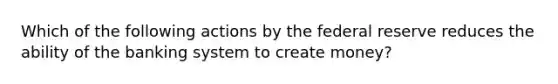 Which of the following actions by the federal reserve reduces the ability of the banking system to create money?