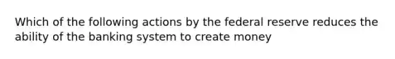 Which of the following actions by the federal reserve reduces the ability of the banking system to create money