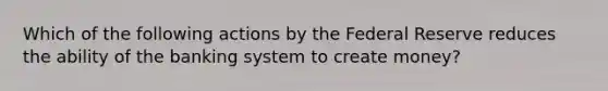 Which of the following actions by the Federal Reserve reduces the ability of the banking system to create money?