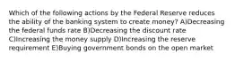 Which of the following actions by the Federal Reserve reduces the ability of the banking system to create money? A)Decreasing the federal funds rate B)Decreasing the discount rate C)Increasing the money supply D)Increasing the reserve requirement E)Buying government bonds on the open market