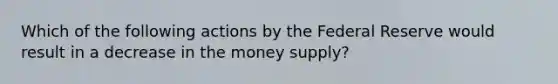 Which of the following actions by the Federal Reserve would result in a decrease in the money supply?