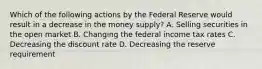 Which of the following actions by the Federal Reserve would result in a decrease in the money supply? A. Selling securities in the open market B. Changing the federal income tax rates C. Decreasing the discount rate D. Decreasing the reserve requirement