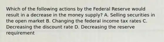 Which of the following actions by the Federal Reserve would result in a decrease in the money supply? A. Selling securities in the open market B. Changing the federal income tax rates C. Decreasing the discount rate D. Decreasing the reserve requirement