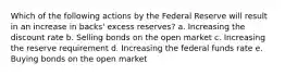 Which of the following actions by the Federal Reserve will result in an increase in backs' excess reserves? a. Increasing the discount rate b. Selling bonds on the open market c. Increasing the reserve requirement d. Increasing the federal funds rate e. Buying bonds on the open market