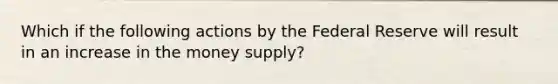 Which if the following actions by the Federal Reserve will result in an increase in the money supply?