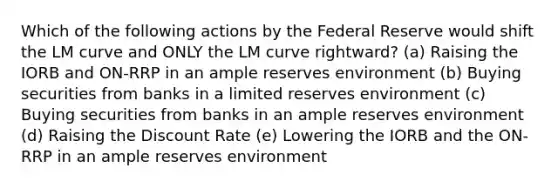 Which of the following actions by the Federal Reserve would shift the LM curve and ONLY the LM curve rightward? (a) Raising the IORB and ON-RRP in an ample reserves environment (b) Buying securities from banks in a limited reserves environment (c) Buying securities from banks in an ample reserves environment (d) Raising the Discount Rate (e) Lowering the IORB and the ON-RRP in an ample reserves environment