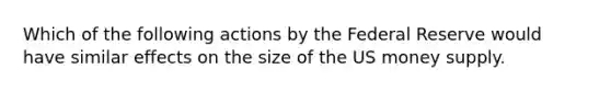 Which of the following actions by the Federal Reserve would have similar effects on the size of the US money supply.