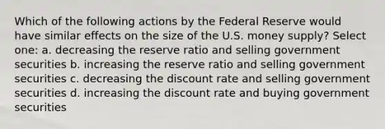 Which of the following actions by the Federal Reserve would have similar effects on the size of the U.S. money supply? Select one: a. decreasing the reserve ratio and selling government securities b. increasing the reserve ratio and selling government securities c. decreasing the discount rate and selling government securities d. increasing the discount rate and buying government securities