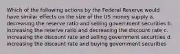 Which of the following actions by the Federal Reserve would have similar effects on the size of the US money supply a. decreasing the reserve ratio and selling government securities b. increasing the reserve ratio and decreasing the discount rate c. increasing the discount rate and selling government securities d. increasing the discount rate and buying government securities