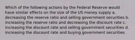 Which of the following actions by the Federal Reserve would have similar effects on the size of the US money supply a. decreasing the reserve ratio and selling government securities b. increasing the reserve ratio and decreasing the discount rate c. increasing the discount rate and selling government securities d. increasing the discount rate and buying government securities