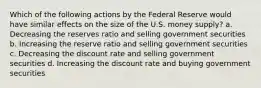 Which of the following actions by the Federal Reserve would have similar effects on the size of the U.S. money supply? a. Decreasing the reserves ratio and selling government securities b. Increasing the reserve ratio and selling government securities c. Decreasing the discount rate and selling government securities d. Increasing the discount rate and buying government securities