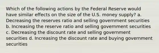 Which of the following actions by the Federal Reserve would have similar effects on the size of the U.S. money supply? a. Decreasing the reserves ratio and selling government securities b. Increasing the reserve ratio and selling government securities c. Decreasing the discount rate and selling government securities d. Increasing the discount rate and buying government securities