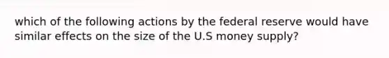 which of the following actions by the federal reserve would have similar effects on the size of the U.S money supply?