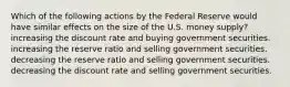 Which of the following actions by the Federal Reserve would have similar effects on the size of the U.S. money supply? increasing the discount rate and buying government securities. increasing the reserve ratio and selling government securities. decreasing the reserve ratio and selling government securities. decreasing the discount rate and selling government securities.