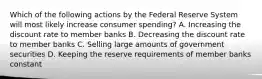 Which of the following actions by the Federal Reserve System will most likely increase consumer spending? A. Increasing the discount rate to member banks B. Decreasing the discount rate to member banks C. Selling large amounts of government securities D. Keeping the reserve requirements of member banks constant