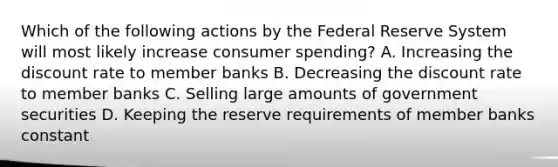 Which of the following actions by the Federal Reserve System will most likely increase consumer spending? A. Increasing the discount rate to member banks B. Decreasing the discount rate to member banks C. Selling large amounts of government securities D. Keeping the reserve requirements of member banks constant