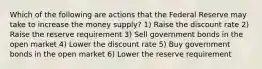 Which of the following are actions that the Federal Reserve may take to increase the money supply? 1) Raise the discount rate 2) Raise the reserve requirement 3) Sell government bonds in the open market 4) Lower the discount rate 5) Buy government bonds in the open market 6) Lower the reserve requirement