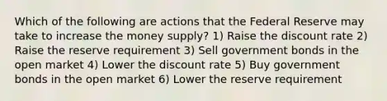 Which of the following are actions that the Federal Reserve may take to increase the money supply? 1) Raise the discount rate 2) Raise the reserve requirement 3) Sell government bonds in the open market 4) Lower the discount rate 5) Buy government bonds in the open market 6) Lower the reserve requirement